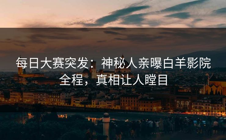 每日大赛突发：神秘人亲曝白羊影院全程，真相让人瞠目