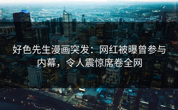 好色先生漫画突发：网红被曝曾参与内幕，令人震惊席卷全网