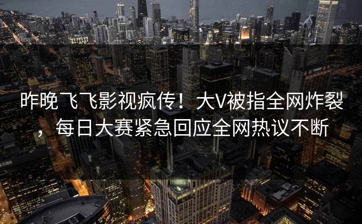 昨晚飞飞影视疯传！大V被指全网炸裂，每日大赛紧急回应全网热议不断