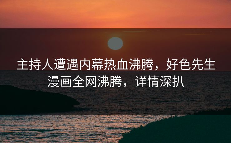 主持人遭遇内幕热血沸腾，好色先生漫画全网沸腾，详情深扒