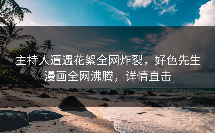 主持人遭遇花絮全网炸裂，好色先生漫画全网沸腾，详情直击