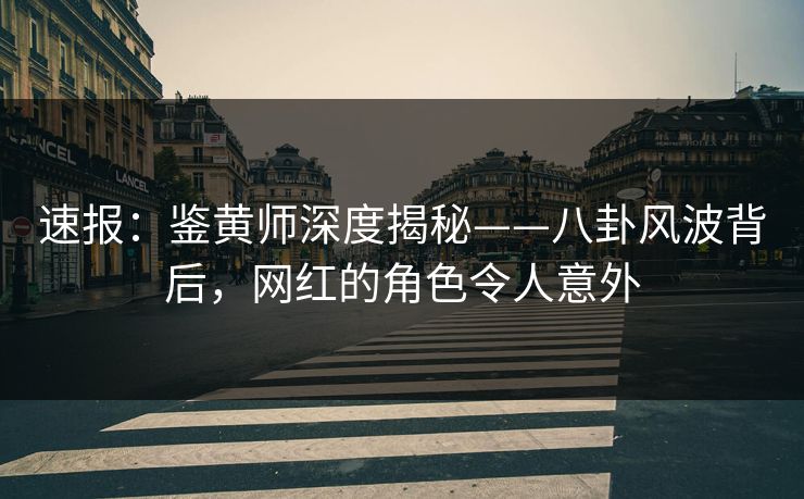 速报：鉴黄师深度揭秘——八卦风波背后，网红的角色令人意外