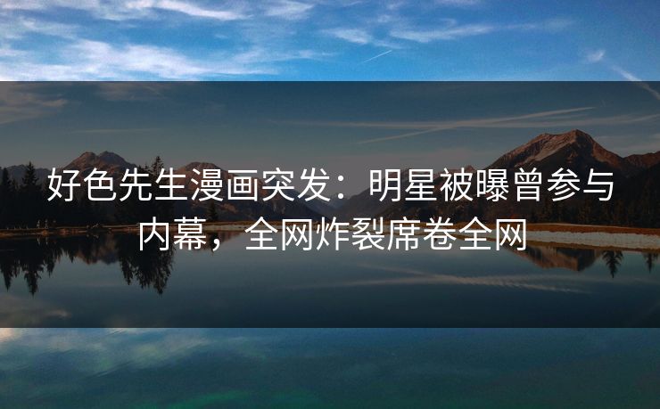 好色先生漫画突发：明星被曝曾参与内幕，全网炸裂席卷全网