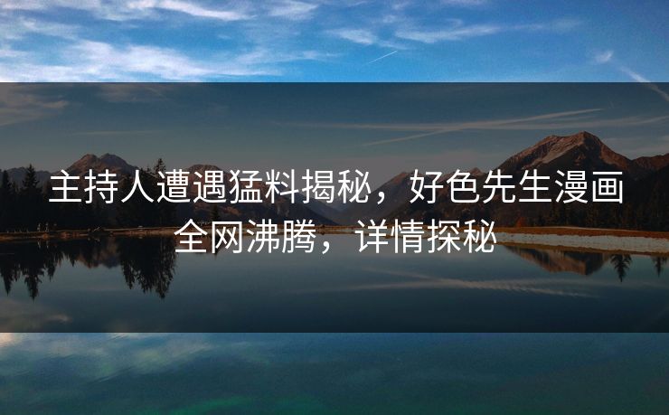 主持人遭遇猛料揭秘，好色先生漫画全网沸腾，详情探秘