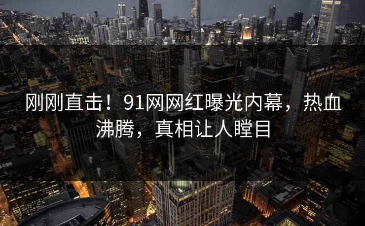 刚刚直击！91网网红曝光内幕，热血沸腾，真相让人瞠目