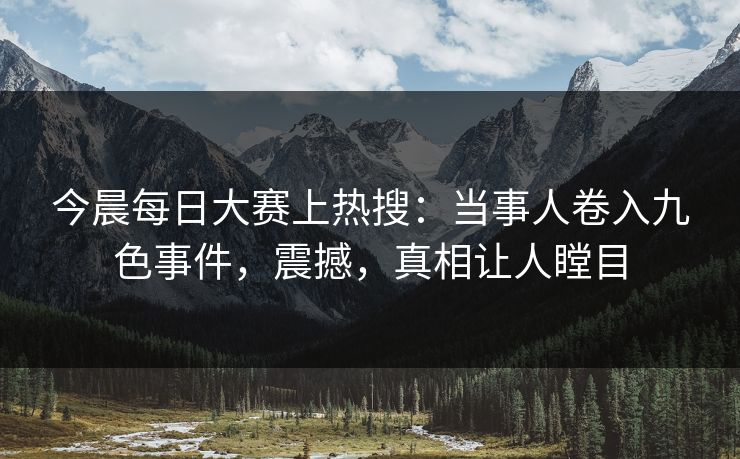 今晨每日大赛上热搜：当事人卷入九色事件，震撼，真相让人瞠目