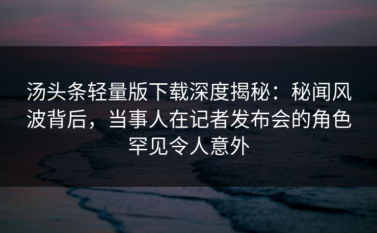 汤头条轻量版下载深度揭秘：秘闻风波背后，当事人在记者发布会的角色罕见令人意外