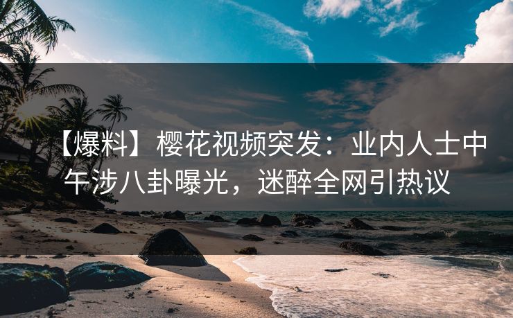 【爆料】樱花视频突发：业内人士中午涉八卦曝光，迷醉全网引热议