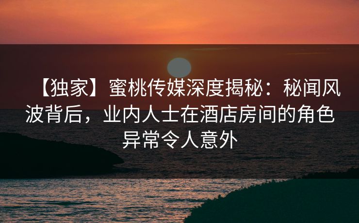 【独家】蜜桃传媒深度揭秘：秘闻风波背后，业内人士在酒店房间的角色异常令人意外
