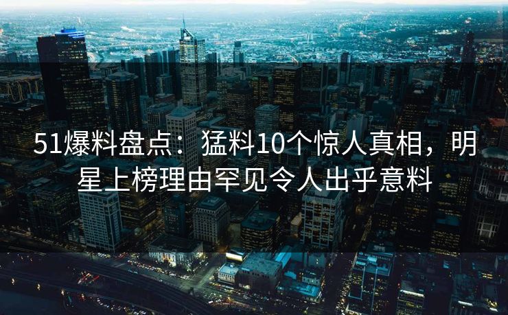 51爆料盘点：猛料10个惊人真相，明星上榜理由罕见令人出乎意料