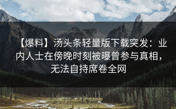 【爆料】汤头条轻量版下载突发：业内人士在傍晚时刻被曝曾参与真相，无法自持席卷全网