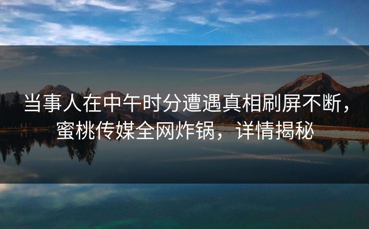当事人在中午时分遭遇真相刷屏不断，蜜桃传媒全网炸锅，详情揭秘