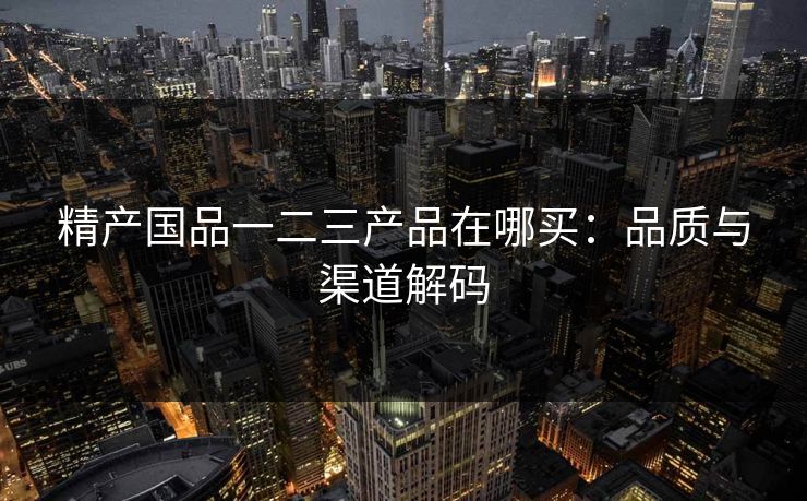精产国品一二三产品在哪买：品质与渠道解码