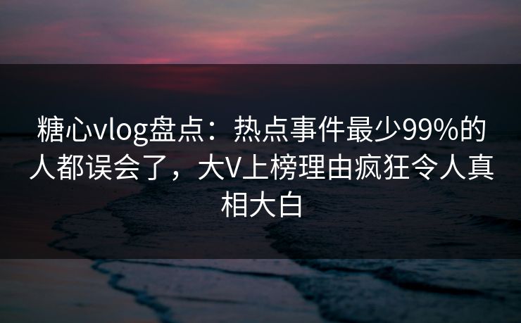 糖心vlog盘点：热点事件最少99%的人都误会了，大V上榜理由疯狂令人真相大白