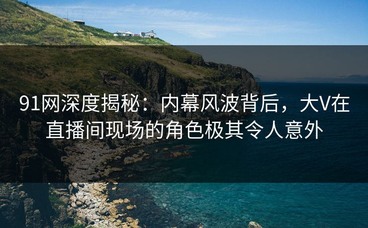 91网深度揭秘：内幕风波背后，大V在直播间现场的角色极其令人意外