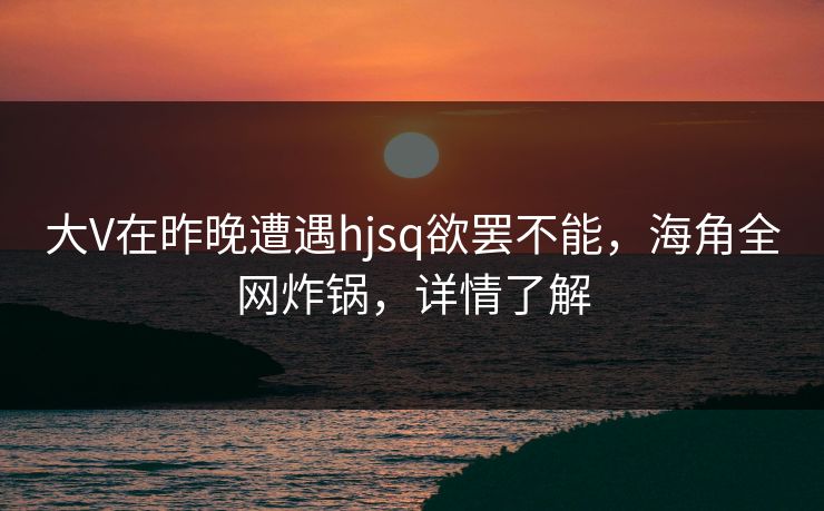大V在昨晚遭遇hjsq欲罢不能，海角全网炸锅，详情了解