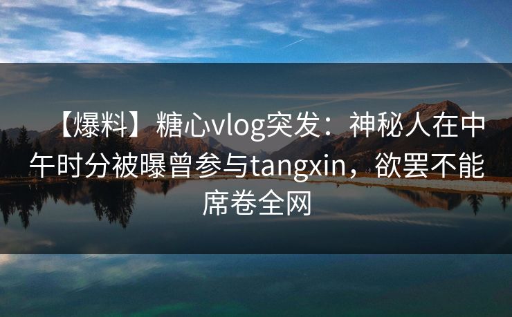 【爆料】糖心vlog突发：神秘人在中午时分被曝曾参与tangxin，欲罢不能席卷全网