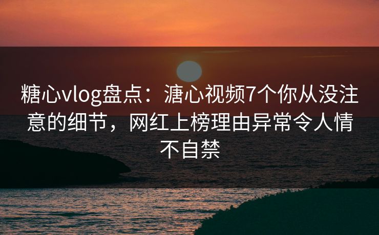 糖心vlog盘点：溏心视频7个你从没注意的细节，网红上榜理由异常令人情不自禁