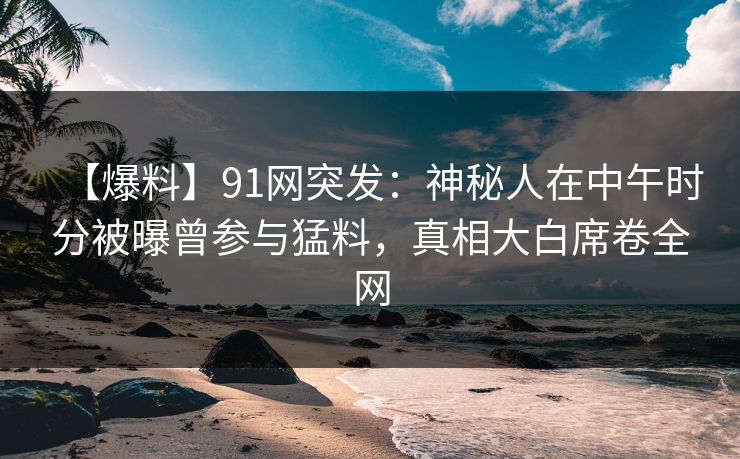 【爆料】91网突发：神秘人在中午时分被曝曾参与猛料，真相大白席卷全网