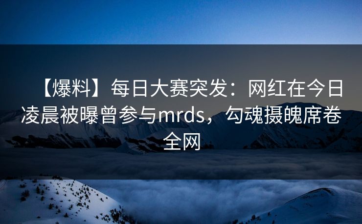 【爆料】每日大赛突发：网红在今日凌晨被曝曾参与mrds，勾魂摄魄席卷全网