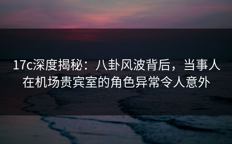 17c深度揭秘：八卦风波背后，当事人在机场贵宾室的角色异常令人意外