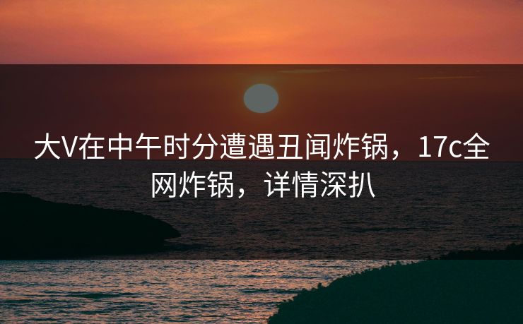 大V在中午时分遭遇丑闻炸锅，17c全网炸锅，详情深扒