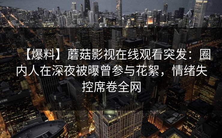 【爆料】蘑菇影视在线观看突发：圈内人在深夜被曝曾参与花絮，情绪失控席卷全网