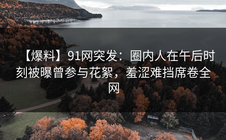 【爆料】91网突发：圈内人在午后时刻被曝曾参与花絮，羞涩难挡席卷全网