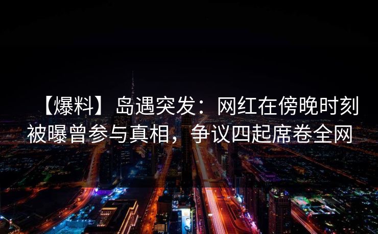 【爆料】岛遇突发:网红在傍晚时刻被曝曾参与真相,争议四起席卷全网 【爆料】岛遇突发:网红在傍晚时刻被曝曾参与真相,争议四起席卷全网