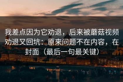 我差点因为它劝退，后来被蘑菇视频劝退又回坑：原来问题不在内容，在封面（最后一句最关键）