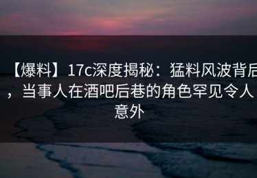 【爆料】17c深度揭秘：猛料风波背后，当事人在酒吧后巷的角色罕见令人意外
