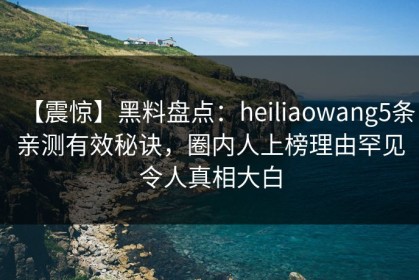 【震惊】黑料盘点：heiliaowang5条亲测有效秘诀，圈内人上榜理由罕见令人真相大白