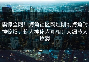 震惊全网！海角社区网址刚刚海角封神惊爆，惊人神秘人真相让人细节太炸裂