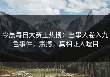今晨每日大赛上热搜：当事人卷入九色事件，震撼，真相让人瞠目