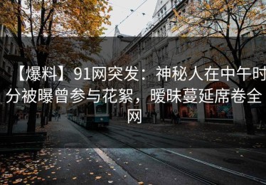 【爆料】91网突发：神秘人在中午时分被曝曾参与花絮，暧昧蔓延席卷全网