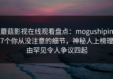 蘑菇影视在线观看盘点：mogushipin7个你从没注意的细节，神秘人上榜理由罕见令人争议四起