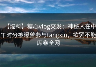 【爆料】糖心vlog突发：神秘人在中午时分被曝曾参与tangxin，欲罢不能席卷全网