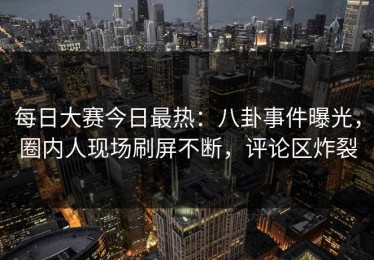 每日大赛今日最热：八卦事件曝光，圈内人现场刷屏不断，评论区炸裂