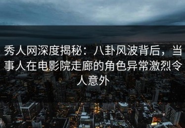 秀人网深度揭秘：八卦风波背后，当事人在电影院走廊的角色异常激烈令人意外