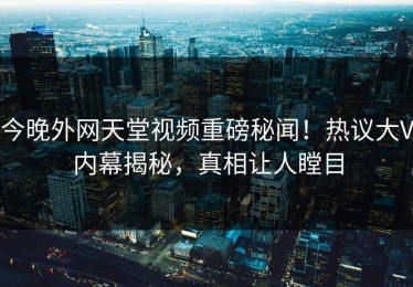 今晚外网天堂视频重磅秘闻！热议大V内幕揭秘，真相让人瞠目