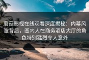 蘑菇影视在线观看深度揭秘：内幕风波背后，圈内人在商务酒店大厅的角色特别猛烈令人意外