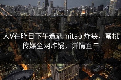 大V在昨日下午遭遇mitao 炸裂，蜜桃传媒全网炸锅，详情直击