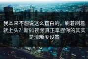 我本来不想说这么直白的，刷着刷着就上头？新91视频真正拿捏你的其实是清晰度设置