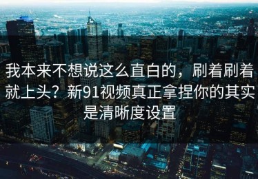我本来不想说这么直白的，刷着刷着就上头？新91视频真正拿捏你的其实是清晰度设置