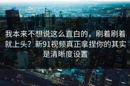 我本来不想说这么直白的，刷着刷着就上头？新91视频真正拿捏你的其实是清晰度设置