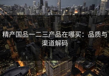 精产国品一二三产品在哪买：品质与渠道解码