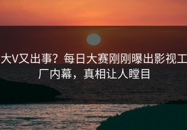 大V又出事？每日大赛刚刚曝出影视工厂内幕，真相让人瞠目