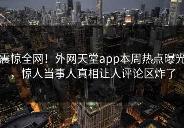 震惊全网！外网天堂app本周热点曝光，惊人当事人真相让人评论区炸了