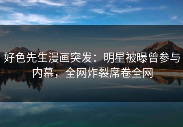 好色先生漫画突发：明星被曝曾参与内幕，全网炸裂席卷全网