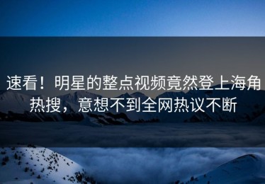 速看！明星的整点视频竟然登上海角热搜，意想不到全网热议不断